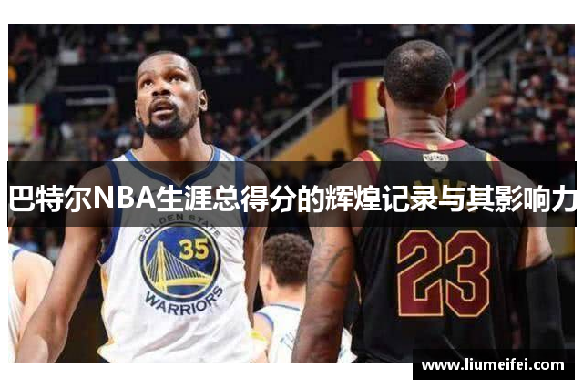 巴特尔NBA生涯总得分的辉煌记录与其影响力